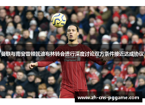 曼联与南安普顿就迪布林转会进行深度讨论双方条件接近达成协议