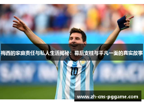 梅西的家庭责任与私人生活揭秘：幕后支柱与平凡一面的真实故事