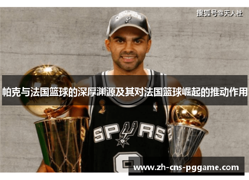 帕克与法国篮球的深厚渊源及其对法国篮球崛起的推动作用