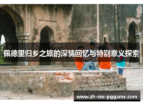 佩德里归乡之旅的深情回忆与特别意义探索