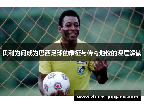 贝利为何成为巴西足球的象征与传奇地位的深层解读