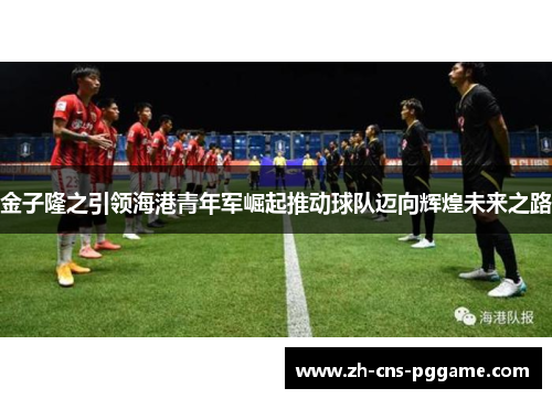 金子隆之引领海港青年军崛起推动球队迈向辉煌未来之路
