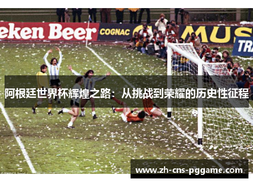 阿根廷世界杯辉煌之路：从挑战到荣耀的历史性征程