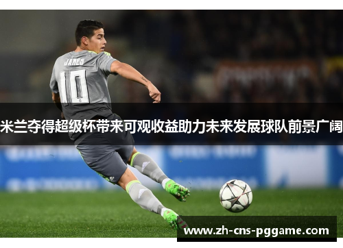 米兰夺得超级杯带来可观收益助力未来发展球队前景广阔