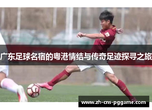 广东足球名宿的粤港情结与传奇足迹探寻之旅