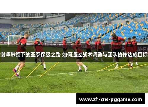 谢晖带领下的亚泰保级之路 如何通过战术调整与团队协作达成目标