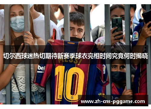 切尔西球迷热切期待新赛季球衣亮相时间究竟何时揭晓