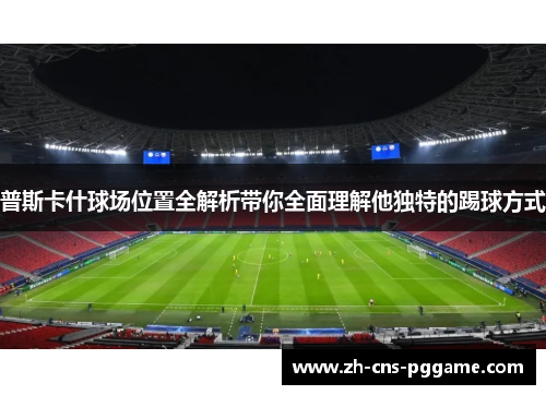 普斯卡什球场位置全解析带你全面理解他独特的踢球方式