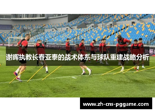 谢晖执教长春亚泰的战术体系与球队重建战略分析 谢晖执教长春亚泰的战术体系与球队重建战略分析