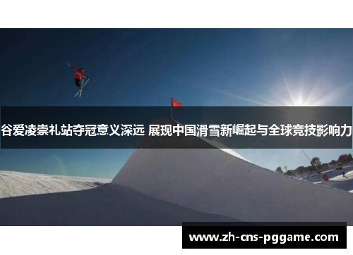 谷爱凌崇礼站夺冠意义深远 展现中国滑雪新崛起与全球竞技影响力