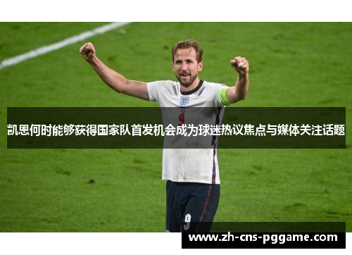 凯恩何时能够获得国家队首发机会成为球迷热议焦点与媒体关注话题 凯恩何时能够获得国家队首发机会成为球迷热议焦点与媒体关注话题