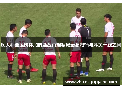 澳大利亚足协杯加时鏖战再现赛场悬念激情与胜负一线之间