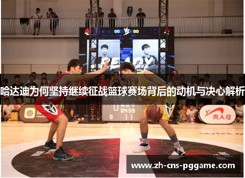 哈达迪为何坚持继续征战篮球赛场背后的动机与决心解析