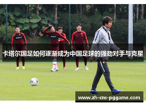 卡塔尔国足如何逐渐成为中国足球的强劲对手与克星 卡塔尔国足如何逐渐成为中国足球的强劲对手与克星