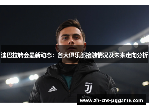 迪巴拉转会最新动态：各大俱乐部接触情况及未来走向分析