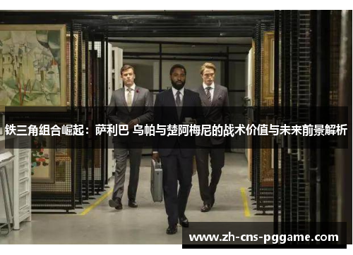 铁三角组合崛起：萨利巴 乌帕与楚阿梅尼的战术价值与未来前景解析