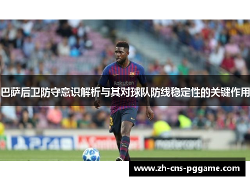 巴萨后卫防守意识解析与其对球队防线稳定性的关键作用