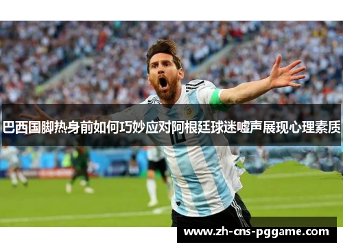 巴西国脚热身前如何巧妙应对阿根廷球迷嘘声展现心理素质