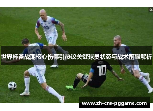 世界杯备战期核心伤停引热议关键球员状态与战术前瞻解析