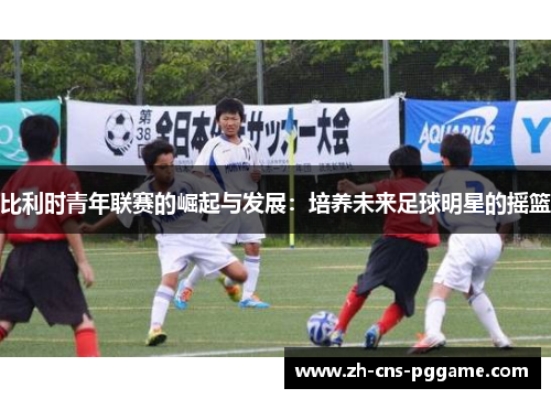 比利时青年联赛的崛起与发展：培养未来足球明星的摇篮