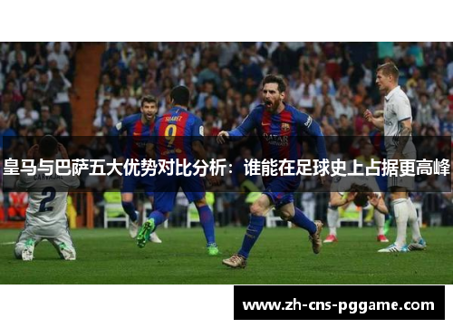 皇马与巴萨五大优势对比分析：谁能在足球史上占据更高峰