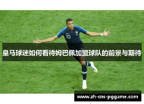 皇马球迷如何看待姆巴佩加盟球队的前景与期待