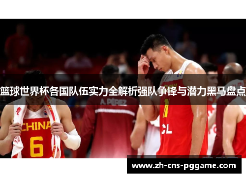 篮球世界杯各国队伍实力全解析强队争锋与潜力黑马盘点 篮球世界杯各国队伍实力全解析强队争锋与潜力黑马盘点