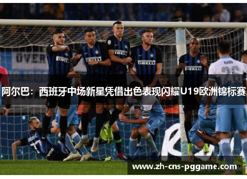 阿尔巴：西班牙中场新星凭借出色表现闪耀U19欧洲锦标赛