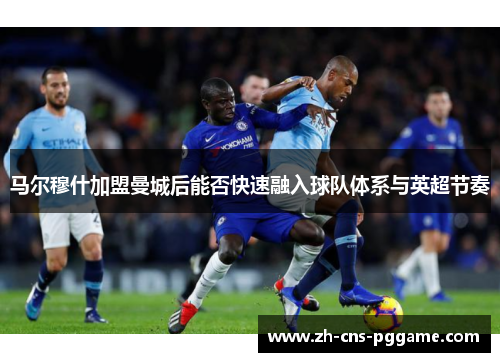 马尔穆什加盟曼城后能否快速融入球队体系与英超节奏
